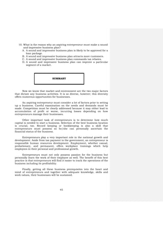 45
10. What is the reason why an aspiring entrepreneur must make a sound
and impressive business plan?
A. A sound and impressive business plan is likely to be approved for a
loan package.
B. A sound and impressive business plan attracts more customers.
C. A sound and impressive business plan commands tax rebates.
D. A sound and impressive business plan can improve a particular
segment of a market.
Now we know that market and environment are the two major factors
that dictate any business activities. It is so diverse, however; this diversity
offers numerous opportunities for businesses.
An aspiring entrepreneur must consider a lot of factors prior to setting
up a business. Careful examination on the needs and demands must be
made. Competition must be clearly addressed because it may either lead to
accumulation of profit or worse, incurring losses depending on how
entrepreneurs manage their businesses.
Other important task of entrepreneurs is to determine how much
capital is needed to start a business. Selection of the best business location
is crucial, too. Record keeping or bookkeeping is also a skill that
entrepreneurs must possess so he/she can personally ascertain the
financial status of the business.
Entrepreneurs play a very important role in the national growth and
development. Aside from tax payment to the government, an entrepreneur is
responsible human resources development. Employment, whether casual,
probationary, and permanent, offers workplace trainings which help
employees in their personal and professional growth.
Entrepreneurs must not only possess passion for the business but
personally learn the work of their employee as well. The benefit of this best
practice is that entrepreneurs will find it easier to track the operations of the
business including its profitability.
Finally, getting all these business prerequisites into the heart and
mind of entrepreneurs and together with adequate knowledge, skills and
work values, their businesses will be sustained.
SUMMARY
 