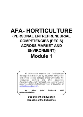 AFA- HORTICULTURE
(PERSONAL ENTREPRENEURIAL
COMPETENCIES (PEC’S)
ACROSS MARKET AND
ENVIRONMENT)
Module 1
Department of Education
Republic of the Philippines
This instructional material was collaboratively
developed and reviewed by educators from public
and private schools, colleges, and/or universities. We
encourage teachers and other education
stakeholders to email their feedback, comments, and
recommendations to the Department of Education at
action@deped.gov.ph.
We value your feedback and
recommendations.
 