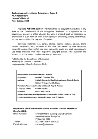 Technology and Livelihood Education – Grade 9
AFA-Horticulture
Learner’s Material
First Edition, 2014
Republic Act 8293, section 176 states that: No copyright shall subsist in any
work of the Government of the Philippines. However, prior approval of the
government agency or office wherein the work is created shall be necessary for
exploitation of such work for profit. Such agency or office may, among other things,
impose as a condition the payment of royalties.
Borrowed materials (i.e., songs, stories, poems, pictures, photos, brand
names, trademarks, etc.) included in this book are owned by their respective
copyright holders. Every effort has been exerted to locate and seek permission to
use these materials from their respective copyright owners. The publisher and
authors do not represent nor claim ownership over them.
Published by the Department of Education
Secretary: Br. Armin A. Luistro FSC
Undersecretary: Dina S. Ocampo, Ph.D.
Department of Education-Instructional Materials Council Secretariat
(DepEd-IMCS)
Office Address: 5th Floor Mabini Building, DepEd Complex
Meralco Avenue, Pasig City
Philippines 1600
Telefax: (02) 634-1054 or 634-1072
E-mail Address: imcsetd@yahoo.com
Development Team of the Learner’s Material
Consultant: Andres Z. Taguiam, Phd.
Authors: Ofelia F. Bernardo, May Martinez-Leano, Mario S. Donio,
William V. Engay, Levi P. Siazar
Validators/Reviewers: Pedrito S. Nituoral, Rey G. Aleman
Language Editor: Naida U. Rivera,
Illustrator : Erich David Garcia
Subject Specialists and Management: Emmanuel S. Valdez, Albert B. Erni,
Layout Artists/Encoders: Jocelyn M. Gamo, Joel G. Castillo
 