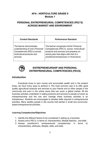 2
AFA - HORTICULTURE GRADE 9
Module 1
PERSONAL ENTREPRENEURIAL COMPETENCIES (PEC’S)
ACROSS MARKET AND ENVIRONMENT
Content Standards Performance Standard
The learner demonstrates
understanding of one’s Personal
Competencies (PEC’s) across
horticultural products and
services
The learner recognizes his/her Personal
Competencies (PEC’s) across horticultural
products and services and prepares an
activity plan that aligns with that of a
practitioner/entrepreneur in Horticulture
ENTREPRENEURSHIP AND PERSONAL
ENTREPRENEURIAL COMPETENCIES (PECS)
Introduction
Everybody loves to earn money and accumulate wealth and in the present
times, we have many ways to achieve it. The most common way is to offer good
quality agricultural products and services to your friends and to other people in the
community and even in the online arena that can cover a global market. All the
business activities undertaken in selling products and services to people is known as
entrepreneurship and the one who manage these business activities is an
entrepreneur. Students are encouraged to develop skills required in entrepreneurial
activities. Many wealthy people in the country had started in small and community-
based entrepreneurial activities.
Learning Competencies/Objectives
1. Identify the different factors to be considered in setting up a business
2. Assess one’s PEC’s, in terms of, characteristics, lifestyle features , and skills
3. Assess practitioner’s entrepreneurial competencies, in terms of,
characteristics, attributes, lifestyle, skills, and traits
 