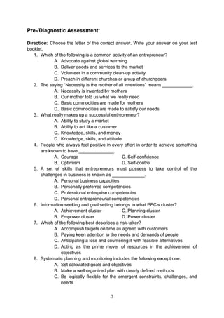 3
Pre-/Diagnostic Assessment:
Direction: Choose the letter of the correct answer. Write your answer on your test
booklet.
1. Which of the following is a common activity of an entrepreneur?
A. Advocate against global warming
B. Deliver goods and services to the market
C. Volunteer in a community clean-up activity
D. Preach in different churches or group of churchgoers
2. The saying “Necessity is the mother of all inventions” means ____________.
A. Necessity is invented by mothers
B. Our mother told us what we really need
C. Basic commodities are made for mothers
D. Basic commodities are made to satisfy our needs
3. What really makes up a successful entrepreneur?
A. Ability to study a market
B. Ability to act like a customer
C. Knowledge, skills, and money
D. Knowledge, skills, and attitude
4. People who always feel positive in every effort in order to achieve something
are known to have ______________.
A. Courage C. Self-confidence
B. Optimism D. Self-control
5. A set of skills that entrepreneurs must possess to take control of the
challenges in business is known as _____________.
A. Personal business capacities
B. Personally preferred competencies
C. Professional enterprise competencies
D. Personal entrepreneurial competencies
6. Information seeking and goal setting belongs to what PEC’s cluster?
A. Achievement cluster C. Planning cluster
B. Empower cluster D. Power cluster
7. Which of the following best describes a risk-taker?
A. Accomplish targets on time as agreed with customers
B. Paying keen attention to the needs and demands of people
C. Anticipating a loss and countering it with feasible alternatives
D. Acting as the prime mover of resources in the achievement of
objectives
8. Systematic planning and monitoring includes the following except one.
A. Set calculated goals and objectives
B. Make a well organized plan with clearly defined methods
C. Be logically flexible for the emergent constraints, challenges, and
needs
 