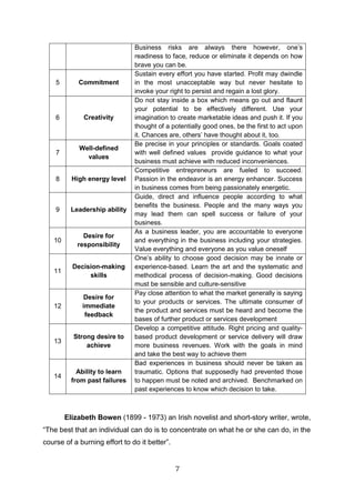 7
Business risks are always there however, one’s
readiness to face, reduce or eliminate it depends on how
brave you can be.
5 Commitment
Sustain every effort you have started. Profit may dwindle
in the most unacceptable way but never hesitate to
invoke your right to persist and regain a lost glory.
6 Creativity
Do not stay inside a box which means go out and flaunt
your potential to be effectively different. Use your
imagination to create marketable ideas and push it. If you
thought of a potentially good ones, be the first to act upon
it. Chances are, others’ have thought about it, too.
7
Well-defined
values
Be precise in your principles or standards. Goals coated
with well defined values provide guidance to what your
business must achieve with reduced inconveniences.
8 High energy level
Competitive entrepreneurs are fueled to succeed.
Passion in the endeavor is an energy enhancer. Success
in business comes from being passionately energetic.
9 Leadership ability
Guide, direct and influence people according to what
benefits the business. People and the many ways you
may lead them can spell success or failure of your
business.
10
Desire for
responsibility
As a business leader, you are accountable to everyone
and everything in the business including your strategies.
Value everything and everyone as you value oneself
11
Decision-making
skills
One’s ability to choose good decision may be innate or
experience-based. Learn the art and the systematic and
methodical process of decision-making. Good decisions
must be sensible and culture-sensitive
12
Desire for
immediate
feedback
Pay close attention to what the market generally is saying
to your products or services. The ultimate consumer of
the product and services must be heard and become the
bases of further product or services development
13
Strong desire to
achieve
Develop a competitive attitude. Right pricing and quality-
based product development or service delivery will draw
more business revenues. Work with the goals in mind
and take the best way to achieve them
14
Ability to learn
from past failures
Bad experiences in business should never be taken as
traumatic. Options that supposedly had prevented those
to happen must be noted and archived. Benchmarked on
past experiences to know which decision to take.
Elizabeth Bowen (1899 - 1973) an Irish novelist and short-story writer, wrote,
“The best that an individual can do is to concentrate on what he or she can do, in the
course of a burning effort to do it better”.
 