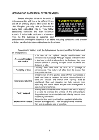 8
LIFESTYLE OF SUCCESSFUL ENTREPRENEURS
People who plan to live in the world of
entrepreneurship will live a life different from
that of an ordinary citizen. They adapt to the
new lifestyles gradually and professionalize
every task embedded into it. They follow
established standards and even customize
some to fit to the tasks particular to a business
type. As the business is sustained and
entrepreneurs developed expertise in all tasks including constraints and problem
solution, excellent decision making is easier to achieve.
According to Valdez, et.al, the following are the common lifestyle features of
an entrepreneur:
A sense of freedom
and control
It is one of the highest lifestyle considerations that
entrepreneurs must adapt. Although inspired by their freedom
to lead and control all elements of the business, they must
exercise careful in choosing the right course of actions and
decisions to take.
Flexibility of time
Choosing their own time for work is a privilege of
entrepreneurs. This feature will allow them to choose their
most productive time.
Energy and stamina
Entrepreneurs are the greatest asset of their businessses, a
check and balance between the actual accomplishment of
tasks and physical and mental work capacity must be
established. Rest and relaxation can help maintain good
physicality and overall health. Proper stress management is
also of primal importance.
Family support
A family does not only serve as inspiration but also as a group
of people to oversee the welfare of the entrepreneurs.
Suggestions and recommendations of a family member must
be carefully considered.
Professional support
Remember that seeking advise from specialist is helpful in
decision making process. There are people more informed
than us in a particular area of expertise.
“ENTREPRENEURSHIP
IS LIVING A FEW YEARS OF YOUR LIFE
LIKE MOST PEOPLE WON’T. SO THAT,
YOU CAN SPEND THE REST OF YOUR
LIFE LIKE MOST PEOPLE CAN’T.”
Annonymous
 