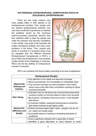 9
THE PERSONAL ENTREPRENEURIAL COMPETENCIES (PECS) OF
SUCCESSFUL ENTREPRENEURS
There are two major reasons why
many people failed in their attempt to do
entrepreneurial activities. First, people who
are starting entrepreneurial activities may
only have insufficient experiences to address
the problems posed by the numerous
external business constraints. Second, they
lack sufficient skills to lead the people and
make the products and services competitive
in the market. Low profit of the business will
create consequent problem and many more
problems in the future. Thus, anyone who
wants to succeed in a business arena must
be equipped with the different Personal
Entrepreneurial Competencies or PEC’s, a
set of skills that entrepreneurs must possess
to take control of the challenges in business.
PEC’s are the key abilities of entrepreneurs’
success in business.
PEC’s are clustered into three clusters according to its area of application:
Achievement Cluster
Opportunity
Seeking and
Initiative
 Pay attention to the needs and demands of people
 Never procrastinate. Act immediately on marketable ideas
 The common business are well competed in the market
while unique ones offer lower competition resulting to higher
revenues and profit
Risk Taking
Calculate risks by identifying the most beneficial alternative
courses of action to minimize effect of risks in the net profit
Be proactive. Anticipate a loss and counter it with feasible
alternatives
In business realities, seasoned entrepreneurs sometimes
take riskier business to get higher profits
Demand for
Efficiency and
Quality
 Perform business tasks better, faster, cheaper, but do not
put safety and quality aside
 Accomplish tasks by meeting or exceeding standards of
excellence
 Face a significant obstacle with a good plan of action
 Identifies a good alternative to every decision to meet
 