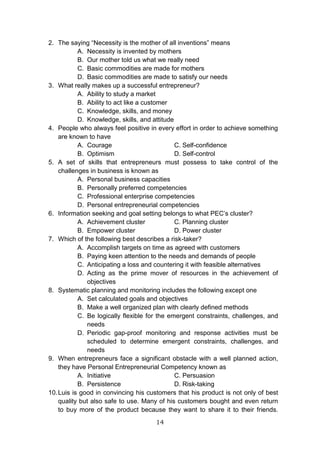 14
2. The saying “Necessity is the mother of all inventions” means
A. Necessity is invented by mothers
B. Our mother told us what we really need
C. Basic commodities are made for mothers
D. Basic commodities are made to satisfy our needs
3. What really makes up a successful entrepreneur?
A. Ability to study a market
B. Ability to act like a customer
C. Knowledge, skills, and money
D. Knowledge, skills, and attitude
4. People who always feel positive in every effort in order to achieve something
are known to have
A. Courage C. Self-confidence
B. Optimism D. Self-control
5. A set of skills that entrepreneurs must possess to take control of the
challenges in business is known as
A. Personal business capacities
B. Personally preferred competencies
C. Professional enterprise competencies
D. Personal entrepreneurial competencies
6. Information seeking and goal setting belongs to what PEC’s cluster?
A. Achievement cluster C. Planning cluster
B. Empower cluster D. Power cluster
7. Which of the following best describes a risk-taker?
A. Accomplish targets on time as agreed with customers
B. Paying keen attention to the needs and demands of people
C. Anticipating a loss and countering it with feasible alternatives
D. Acting as the prime mover of resources in the achievement of
objectives
8. Systematic planning and monitoring includes the following except one
A. Set calculated goals and objectives
B. Make a well organized plan with clearly defined methods
C. Be logically flexible for the emergent constraints, challenges, and
needs
D. Periodic gap-proof monitoring and response activities must be
scheduled to determine emergent constraints, challenges, and
needs
9. When entrepreneurs face a significant obstacle with a well planned action,
they have Personal Entrepreneurial Competency known as
A. Initiative C. Persuasion
B. Persistence D. Risk-taking
10.Luis is good in convincing his customers that his product is not only of best
quality but also safe to use. Many of his customers bought and even return
to buy more of the product because they want to share it to their friends.
 