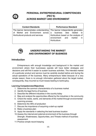 16
PERSONAL ENTREPRENEURIAL COMPETENCIES
(PEC’S)
ACROSS MARKET AND ENVIRONMENT
Content Standards Performance Standard
The learner demonstrates understanding
of Market and Environment across
Horticultural products and services
The learner independently generates
a business idea related to
Horticulture based on the analysis of
environment and market in
Horticulture
UNDERSTANDING THE MARKET
AND ENVRINOMENT OF BUSINESS
Introduction
Entrepreneurs with enough knowledge and background in the market and
environment where their businesses operate will have better strategies and
decisions and will find it easier to sustain business activities. The intended market
of a particular product and service must be carefully studied before and during the
actual operations of the business. Many entrepreneurs failed because of a very
simple reason; there is no enough information gathered about the target market,
consequently, they incurred so much losses leading to bankruptcy.
Learning Competencies/Objectives
1. Determine the common characteristics of a business market
2. Identify the legal forms of business
3. Describe the different industries in the country today
4. Map and analyze the opportunities offered by the industries in the community
5. Check the needs, wants. and demands of the market through environmental
scanning process
6. Determine the 4M’s of production
7. Discuss the importance of acquiring a start-up capital
8. Make a business plan
9. Apply the standards in selecting the best business location
10.Assess the internal and external environment of the business through
Strength, Weaknesses, Opportunities, and Threats method of business
assessment
11.Practice simple record keeping
 
