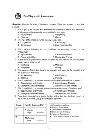 17
Pre-/Diagnostic Assessment:
Direction: Choose the letter of the correct answer. Write your answer on your test
booklet.
1. It is a group of people with economically important needs and demands
which opens entrepreneurial opportunities to everyone.
A. Environment C. Geography
B. Ethnicity D. Market
2. This type of business is owned by only one person.
A. Cooperative C. Partnership
B. Corporation D. Sole Proprietorship
3. Which of the following is not considered an emerging industry in the
Philippines?
A. Agribusiness C. Creative Industries
B. Power and utilities D. Renewable Energy
4. In the 4M’s of production, which M refers to the persons in the business
known as the labor force?
A. Machines C. Materials
B. Manpower D. Money
5. The process of recording the money received and spent by the operations of
the business is known as
A. Bookkeeping C. Administering
B. Booking D. Posting
6. Which combination is focused to the assessment internal of the business?
A. Opportunities and threats C. Strengths and Threats
B. Strengths and weaknesses D. Weaknesses and Threats
7. Which combination is focused to the assessment external of the business?
A. Opportunities and threats C. Strengths and Threats
B. Strengths and weaknesses D. Weaknesses and Threats
8. Place the indicators found inside the box at the right into the third column of
the matrix at the left. Group the indicators correctly.
Group Part Of Business Plan
A
Production
Plan
______
_
B
Marketing
Plan
______
_
A. Competitors analysis
B. Product description
C. Maintenance and repair
D. Promotional strategies
E. Sources of equipment
F. Terms and conditions of purchase
 