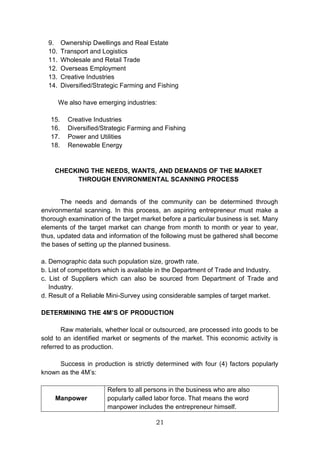 21
9. Ownership Dwellings and Real Estate
10. Transport and Logistics
11. Wholesale and Retail Trade
12. Overseas Employment
13. Creative Industries
14. Diversified/Strategic Farming and Fishing
We also have emerging industries:
15. Creative Industries
16. Diversified/Strategic Farming and Fishing
17. Power and Utilities
18. Renewable Energy
CHECKING THE NEEDS, WANTS, AND DEMANDS OF THE MARKET
THROUGH ENVIRONMENTAL SCANNING PROCESS
The needs and demands of the community can be determined through
environmental scanning. In this process, an aspiring entrepreneur must make a
thorough examination of the target market before a particular business is set. Many
elements of the target market can change from month to month or year to year,
thus, updated data and information of the following must be gathered shall become
the bases of setting up the planned business.
a. Demographic data such population size, growth rate.
b. List of competitors which is available in the Department of Trade and Industry.
c. List of Suppliers which can also be sourced from Department of Trade and
Industry.
d. Result of a Reliable Mini-Survey using considerable samples of target market.
DETERMINING THE 4M’S OF PRODUCTION
Raw materials, whether local or outsourced, are processed into goods to be
sold to an identified market or segments of the market. This economic activity is
referred to as production.
Success in production is strictly determined with four (4) factors popularly
known as the 4M’s:
Manpower
Refers to all persons in the business who are also
popularly called labor force. That means the word
manpower includes the entrepreneur himself.
 
