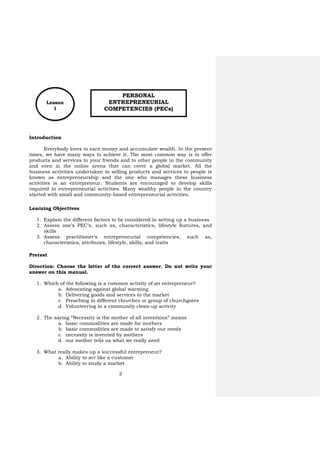 2
Introduction
Everybody loves to earn money and accumulate wealth. In the present
times, we have many ways to achieve it. The most common way is to offer
products and services to your friends and to other people in the community
and even in the online arena that can cover a global market. All the
business activities undertaken in selling products and services to people is
known as entrepreneurship and the one who manages these business
activities is an entrepreneur. Students are encouraged to develop skills
required in entrepreneurial activities. Many wealthy people in the country
started with small and community-based entrepreneurial activities.
Learning Objectives
1. Explain the different factors to be considered in setting up a business
2. Assess one’s PEC’s, such as, characteristics, lifestyle features, and
skills
3. Assess practitioner’s entrepreneurial competencies, such as,
characteristics, attributes, lifestyle, skills, and traits
Pretest
Direction: Choose the letter of the correct answer. Do not write your
answer on this manual.
1. Which of the following is a common activity of an entrepreneur?
a. Advocating against global warming
b. Delivering goods and services to the market
c. Preaching in different churches or group of churchgoers
d. Volunteering in a community clean-up activity
2. The saying “Necessity is the mother of all inventions” means
a. basic commodities are made for mothers
b. basic commodities are made to satisfy our needs
c. necessity is invented by mothers
d. our mother tells us what we really need
3. What really makes up a successful entrepreneur?
a. Ability to act like a customer
b. Ability to study a market
PERSONAL
ENTREPRENEURIAL
COMPETENCIES (PECs)
Lesson
1
 