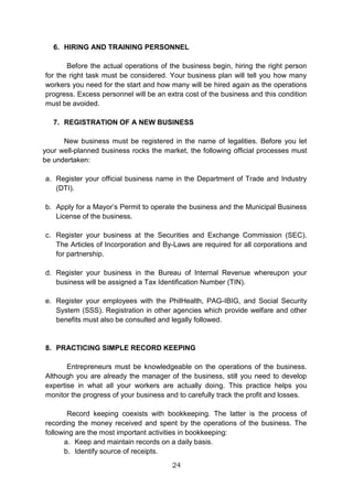 24
6. HIRING AND TRAINING PERSONNEL
Before the actual operations of the business begin, hiring the right person
for the right task must be considered. Your business plan will tell you how many
workers you need for the start and how many will be hired again as the operations
progress. Excess personnel will be an extra cost of the business and this condition
must be avoided.
7. REGISTRATION OF A NEW BUSINESS
New business must be registered in the name of legalities. Before you let
your well-planned business rocks the market, the following official processes must
be undertaken:
a. Register your official business name in the Department of Trade and Industry
(DTI).
b. Apply for a Mayor’s Permit to operate the business and the Municipal Business
License of the business.
c. Register your business at the Securities and Exchange Commission (SEC).
The Articles of Incorporation and By-Laws are required for all corporations and
for partnership.
d. Register your business in the Bureau of Internal Revenue whereupon your
business will be assigned a Tax Identification Number (TIN).
e. Register your employees with the PhilHealth, PAG-IBIG, and Social Security
System (SSS). Registration in other agencies which provide welfare and other
benefits must also be consulted and legally followed.
8. PRACTICING SIMPLE RECORD KEEPING
Entrepreneurs must be knowledgeable on the operations of the business.
Although you are already the manager of the business, still you need to develop
expertise in what all your workers are actually doing. This practice helps you
monitor the progress of your business and to carefully track the profit and losses.
Record keeping coexists with bookkeeping. The latter is the process of
recording the money received and spent by the operations of the business. The
following are the most important activities in bookkeeping:
a. Keep and maintain records on a daily basis.
b. Identify source of receipts.
 