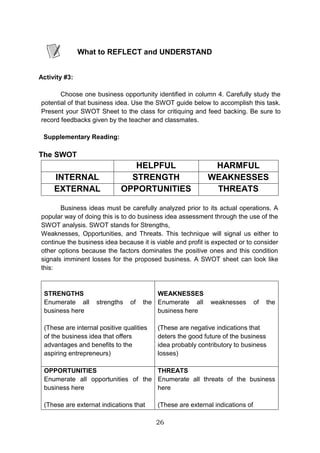 26
What to REFLECT and UNDERSTAND
Activity #3:
Choose one business opportunity identified in column 4. Carefully study the
potential of that business idea. Use the SWOT guide below to accomplish this task.
Present your SWOT Sheet to the class for critiquing and feed backing. Be sure to
record feedbacks given by the teacher and classmates.
Supplementary Reading:
The SWOT
HELPFUL HARMFUL
INTERNAL STRENGTH WEAKNESSES
EXTERNAL OPPORTUNITIES THREATS
Business ideas must be carefully analyzed prior to its actual operations. A
popular way of doing this is to do business idea assessment through the use of the
SWOT analysis. SWOT stands for Strengths,
Weaknesses, Opportunities, and Threats. This technique will signal us either to
continue the business idea because it is viable and profit is expected or to consider
other options because the factors dominates the positive ones and this condition
signals imminent losses for the proposed business. A SWOT sheet can look like
this:
STRENGTHS
Enumerate all strengths of the
business here
(These are internal positive qualities
of the business idea that offers
advantages and benefits to the
aspiring entrepreneurs)
WEAKNESSES
Enumerate all weaknesses of the
business here
(These are negative indications that
deters the good future of the business
idea probably contributory to business
losses)
OPPORTUNITIES
Enumerate all opportunities of the
business here
(These are externat indications that
THREATS
Enumerate all threats of the business
here
(These are external indications of
 