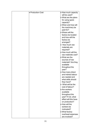 31
 Production Cost  How much capacity
will be used?
 What are the plans
for using spare
capacity?
 When and how will
the machinery be
paid for?
 Where will the
factory be located
and how will the
factory be
arranged?
 How much raw
materials are
required?
 How much will the
raw materials cost?
 What are the
sources of raw
materials? Are they
available
throughout the
year?
 How many direct
and indirect labour
are needed and
what skills should
they have?
 What will be the
cost of labour?
 Are workers
available
throughout the
year? If not, what
effect will this have
on production?
 How will the
workers be
motivated?
 What factory
overhead expenses
are involved?
 