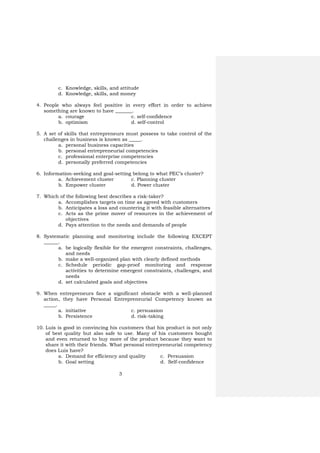 3
c. Knowledge, skills, and attitude
d. Knowledge, skills, and money
4. People who always feel positive in every effort in order to achieve
something are known to have _______.
a. courage c. self-confidence
b. optimism d. self-control
5. A set of skills that entrepreneurs must possess to take control of the
challenges in business is known as _____.
a. personal business capacities
b. personal entrepreneurial competencies
c. professional enterprise competencies
d. personally preferred competencies
6. Information-seeking and goal-setting belong to what PEC’s cluster?
a. Achievement cluster c. Planning cluster
b. Empower cluster d. Power cluster
7. Which of the following best describes a risk-taker?
a. Accomplishes targets on time as agreed with customers
b. Anticipates a loss and countering it with feasible alternatives
c. Acts as the prime mover of resources in the achievement of
objectives
d. Pays attention to the needs and demands of people
8. Systematic planning and monitoring include the following EXCEPT
______.
a. be logically flexible for the emergent constraints, challenges,
and needs
b. make a well-organized plan with clearly defined methods
c. Schedule periodic gap-proof monitoring and response
activities to determine emergent constraints, challenges, and
needs
d. set calculated goals and objectives
9. When entrepreneurs face a significant obstacle with a well-planned
action, they have Personal Entrepreneurial Competency known as
_____.
a. initiative c. persuasion
b. Persistence d. risk-taking
10. Luis is good in convincing his customers that his product is not only
of best quality but also safe to use. Many of his customers bought
and even returned to buy more of the product because they want to
share it with their friends. What personal entrepreneurial competency
does Luis have?
a. Demand for efficiency and quality c. Persuasion
b. Goal setting d. Self-confidence
 
