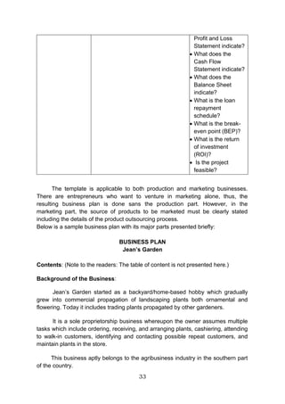 33
Profit and Loss
Statement indicate?
 What does the
Cash Flow
Statement indicate?
 What does the
Balance Sheet
indicate?
 What is the loan
repayment
schedule?
 What is the break-
even point (BEP)?
 What is the return
of investment
(ROI)?
 Is the project
feasible?
The template is applicable to both production and marketing businesses.
There are entrepreneurs who want to venture in marketing alone, thus, the
resulting business plan is done sans the production part. However, in the
marketing part, the source of products to be marketed must be clearly stated
including the details of the product outsourcing process.
Below is a sample business plan with its major parts presented briefly:
BUSINESS PLAN
Jean’s Garden
Contents: (Note to the readers: The table of content is not presented here.)
Background of the Business:
Jean’s Garden started as a backyard/home-based hobby which gradually
grew into commercial propagation of landscaping plants both ornamental and
flowering. Today it includes trading plants propagated by other gardeners.
It is a sole proprietorship business whereupon the owner assumes multiple
tasks which include ordering, receiving, and arranging plants, cashiering, attending
to walk-in customers, identifying and contacting possible repeat customers, and
maintain plants in the store.
This business aptly belongs to the agribusiness industry in the southern part
of the country.
 