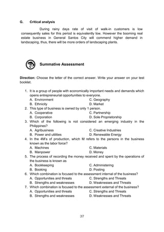 37
G. Critical analysis
During rainy days rate of visit of walk-in customers is low
consequently sales for this period is equivalently low. However the booming real
estate business in General Santos City will commend higher demand in
landscaping, thus, there will be more orders of landscaping plants.
Summative Assessment
Direction: Choose the letter of the correct answer. Write your answer on your test
booklet.
1. It is a group of people with economically important needs and demands which
opens entrepreneurial opportunities to everyone.
A. Environment C. Geography
B. Ethnicity D. Market
2. This type of business is owned by only 1 person.
A. Cooperative C. Partnership
B. Corporation D. Sole Proprietorship
3. Which of the following is not considered an emerging industry in the
Philippines?
A. Agribusiness C. Creative Industries
B. Power and utilities D. Renewable Energy
4. In the 4M’s of production, which M refers to the persons in the business
known as the labor force?
A. Machines C. Materials
B. Manpower D. Money
5. The process of recording the money received and spent by the operations of
the business is known as
A. Bookkeeping C. Administering
B. Booking D. Posting
6. Which combination is focused to the assessment internal of the business?
A. Opportunities and threats C. Strengths and Threats
B. Strengths and weaknesses D. Weaknesses and Threats
7. Which combination is focused to the assessment external of the business?
A. Opportunities and threats C. Strengths and Threats
B. Strengths and weaknesses D. Weaknesses and Threats
 
