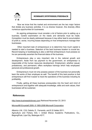 39
Now we know that the market and environment are the two major factors
that dictate any business activities. It is so diverse however, this diversity offers
numerous opportunities for businesses.
An aspiring entrepreneur must consider a lot of factors prior to setting up a
business. Careful examination on the needs and demands must be made.
Competition must be clearly addressed because it may either lead to accumulation
of profit or, worse, incurring losses depending on how entrepreneurs manage their
businesses.
Other important task of entrepreneurs is to determine how much capital is
needed to start a business. Selection of the best business location is crucial too.
Record keeping or bookkeeping is also a skill that entrepreneurs must possess so
he can personally ascertain the financial status of the business.
Entrepreneurs play a very important role in the national growth and
development. Aside from tax payment to the government, an entrepreneur is
responsible of the human resources development. Employment, whether casual,
probationary, and permanent, offers workplace trainings which help employees’
personal and professional growth.
Entrepreneurs must not only possess passion of the business but personally
learn the works of their employee as well. The benefit of this best practice is that
entrepreneurs will find it easier to track the operations of the business including its
profitability.
Finally, getting all these business prerequisites into the heart and mind of
entrepreneurs and together with adequate knowledge, skills and work values, their
businesses will be sustained.
References
http://www.businessdictionary.com Retrieved November 23, 2013
Microsoft® Encarta® 2009. © 1993-2008 Microsoft Corporation
Albarico J.M., C.B, Celarta, E., Fernando, and E.S.Valdez 2011.
Agriculture and Fishery Arts I. United Eferza Academic Publications, Co.,
BagongPook, Lipa City, Batangas 4217.
SUMMARY/SYNTHESIS/FEEDBACK
 