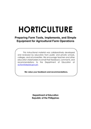 HORTICULTURE
Preparing Farm Tools, Implements, and Simple
Equipment for Agricultural Farm Operations
Department of Education
Republic of the Philippines
This instructional material was collaboratively developed
and reviewed by educators from public and private schools,
colleges, and or/universities. We encourage teachers and other
education stakeholders to email their feedback, comments, and
recommendations to the Department of Education at
action@deped.gov.ph.
We value your feedback and recommendations.
 