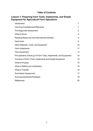iii
Table of Contents
Lesson 1: Preparing Farm Tools, Implements, and Simple
Equipment for Agricultural Farm Operations
Introduction 1
Learning Competencies/Objectives 1
Pre-Diagnostic Assessment 2
What to Know 4
Reading Resources and Instructional Activities 5
Hand tools 5
Other Materials, Tools, and Equipment 10
Farm Implements 11
Farm Equipment 13
Pre-operative Check-up of Farm Tools, Implements, and Equipment 14
Inventory of Farm Tools, Implements and Simple Equipment 14
What to Process 15
What to Reflect and Understand 16
What to Transfer 16
Summative Assessment 17
Summary/Synthesis/Feedback 19
References 20
 