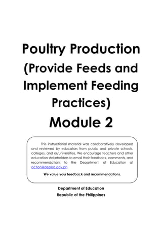 Poultry Production
(Provide Feeds and
Implement Feeding
Practices)
Module 2
Department of Education
Republic of the Philippines
This instructional material was collaboratively developed
and reviewed by educators from public and private schools,
colleges, and or/universities. We encourage teachers and other
education stakeholders to email their feedback, comments, and
recommendations to the Department of Education at
action@deped.gov.ph.
We value your feedback and recommendations.
 