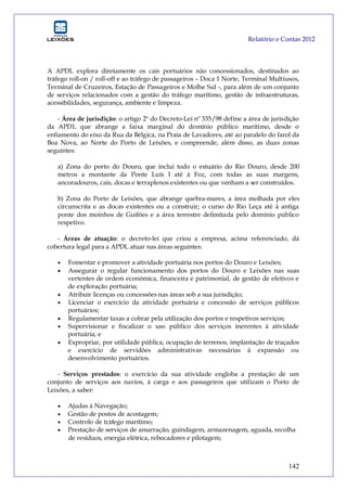 Relatório e Contas 2012
142
A APDL explora diretamente os cais portuários não concessionados, destinados ao
tráfego roll-on / roll-off e ao tráfego de passageiros – Doca 1 Norte, Terminal Multiusos,
Terminal de Cruzeiros, Estação de Passageiros e Molhe Sul -, para além de um conjunto
de serviços relacionados com a gestão do tráfego marítimo, gestão de infraestruturas,
acessibilidades, segurança, ambiente e limpeza.
- Área de jurisdição: o artigo 2º do Decreto-Lei nº 335/98 define a área de jurisdição
da APDL que abrange a faixa marginal do domínio público marítimo, desde o
enfiamento do eixo da Rua da Bélgica, na Praia de Lavadores, até ao paralelo do farol da
Boa Nova, ao Norte do Porto de Leixões, e compreende, além disso, as duas zonas
seguintes:
a) Zona do porto do Douro, que inclui todo o estuário do Rio Douro, desde 200
metros a montante da Ponte Luís I até à Foz, com todas as suas margens,
ancoradouros, cais, docas e terraplenos existentes ou que venham a ser construídos.
b) Zona do Porto de Leixões, que abrange quebra-mares, a área molhada por eles
circunscrita e as docas existentes ou a construir; o curso do Rio Leça até à antiga
ponte dos moinhos de Guifões e a área terrestre delimitada pelo domínio público
respetivo.
- Áreas de atuação: o decreto-lei que criou a empresa, acima referenciado, dá
cobertura legal para a APDL atuar nas áreas seguintes:
 Fomentar e promover a atividade portuária nos portos do Douro e Leixões;
 Assegurar o regular funcionamento dos portos do Douro e Leixões nas suas
vertentes de ordem económica, financeira e patrimonial, de gestão de efetivos e
de exploração portuária;
 Atribuir licenças ou concessões nas áreas sob a sua jurisdição;
 Licenciar o exercício da atividade portuária e concessão de serviços públicos
portuários;
 Regulamentar taxas a cobrar pela utilização dos portos e respetivos serviços;
 Supervisionar e fiscalizar o uso público dos serviços inerentes à atividade
portuária; e
 Expropriar, por utilidade pública, ocupação de terrenos, implantação de traçados
e exercício de servidões administrativas necessárias à expansão ou
desenvolvimento portuários.
- Serviços prestados: o exercício da sua atividade engloba a prestação de um
conjunto de serviços aos navios, à carga e aos passageiros que utilizam o Porto de
Leixões, a saber:
 Ajudas à Navegação;
 Gestão de postos de acostagem;
 Controlo de tráfego marítimo;
 Prestação de serviços de amarração, guindagem, armazenagem, aguada, recolha
de resíduos, energia elétrica, rebocadores e pilotagem;
 