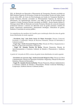 Relatório e Contas 2012
149
2011, do Mestrado em Operações e Planeamento de Transportes; Docente convidado no
ISEG-Instituto Superior de Economia e Gestão da Universidade Técnica de Lisboa, desde
do ano letivo 2001, do Curso de Pós-Graduação em Gestão do Transporte Marítimo e
Gestão Portuária; Docente convidado no ISCIA-Instituto Superior de Ciências da
Informação e da Administração, durante o ano 2008, do curso de Pós-Graduação em
Logística e Gestão Portuária; Docente convidado na ENIDH – Escola Náutica Infante D.
Henrique desde 2008, do Mestrado em Gestão Portuária; Monitor de cursos de formação
profissional internos e externos em diferentes áreas da gestão portuária: modelos de
gestão, organização administrativa, planeamento estratégico, indicadores de gestão,
tarifários e concessões de serviço público.
As competências dos membros do Conselho para coordenação direta das áreas de gestão
foram distribuídas do modo seguinte:
- Presidente: Engº. João Pedro Soeiro de Matos Fernandes: Direção Comercial,
Formação e Cooperação, Direção de Recursos Humanos, Direção de Informática e
Gabinete Jurídico;
- Vogal: Engº. Emílio Fernando Brógueira Dias: Direção de Obras e Equipamentos e
Direção de Operações Portuárias e Segurança;
- Vogal: Dr. Amadeu Ferreira da Rocha: Direção Financeira, Direção de
Aprovisionamentos e Contratos, Gabinete de Estudos e Planeamento e Auditoria
Interna.
A partir de 1 de junho de 2012, as áreas de gestão foram distribuídas do modo seguinte:
- Presidente em exercício: Engº. Emílio Fernando Brógueira Dias: Direção de Obras
e Equipamentos, Direção de Operações Portuárias e Segurança, Direção de Recursos
Humanos, Direção de Informática.
- Vogal: Dr. Amadeu Ferreira da Rocha: Direção Financeira, Direção Administrativa
e Contratos, Gabinete de Estudos e Planeamento, Divisão Comercial Marketing e
Cooperação, Auditoria Interna e Gabinete Jurídico.
 