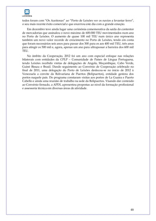 48
todos foram com “Os Azeitonas” ao “Porto de Leixões ver os navios a levantar ferro”,
o seu mais recente êxito comercial e que encerrou este dia com a grande emoção.
Em dezembro teve ainda lugar uma cerimónia comemorativa da saída do contentor
de mercadorias que assinalou o novo máximo de 600.000 TEU movimentados num ano
no Porto de Leixões. O aumento de quase 100 mil TEU num único ano representa
também um novo valor recorde de crescimento no Porto de Leixões, tendo em conta
que foram necessários seis anos para passar dos 300 para os aos 400 mil TEU, três anos
para atingir os 500 mil e, agora, apenas um ano para ultrapassar a barreira dos 600 mil
TEU.
No âmbito da Cooperação, 2012 foi um ano com especial enfoque nas relações
bilaterais com entidades da CPLP – Comunidade de Países de Língua Portuguesa,
tendo Leixões recebido visitas de delegações de Angola, Moçambique, Cabo Verde,
Guiné Bissau e Brasil. Dando seguimento ao Convénio de Cooperação celebrado no
final de 2011, uma delegação do Porto de Leixões deslocou-se no início de 2012 à
Venezuela a convite da Bolivariana de Puertos (Bolipuertos), entidade gestora dos
portos naquele país. Do programa constaram visitas aos portos de La Guaira e Puerto
Cabello e ainda uma reunião de trabalho na sede da Bolipuertos. Visando dar conteúdo
ao Convénio firmado, a APDL apresentou propostas ao nível da formação profissional
e assessoria técnica em diversas áreas de atividade.
 
