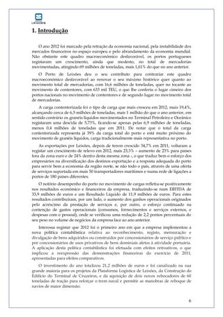 6
1. Introdução
O ano 2012 foi marcado pela retração da economia nacional, pela instabilidade dos
mercados financeiros no espaço europeu e pelo abrandamento da economia mundial.
Não obstante este quadro macroeconómico desfavorável, os portos portugueses
registaram um crescimento, ainda que modesto, no total de mercadorias
movimentadas, atingindo 69 milhões de toneladas, mais 1,61% do que no ano anterior.
O Porto de Leixões deu o seu contributo para contrariar este quadro
macroeconómico desfavorável ao renovar o seu máximo histórico quer quanto ao
movimento total de mercadorias, com 16,6 milhões de toneladas, quer no tocante ao
movimento de contentores, com 633 mil TEU, o que lhe conferiu o lugar cimeiro dos
portos nacionais no movimento de contentores e de segundo lugar no movimento total
de mercadorias.
A carga contentorizada foi o tipo de carga que mais cresceu em 2012, mais 19,4%,
alcançando cerca de 6,5 milhões de toneladas, mais 1 milhão do que o ano anterior, em
sentido contrário os granéis líquidos movimentados no Terminal Petroleiro e Oceânico
registaram uma descida de 5,73%, ficando-se apenas pelas 6,9 milhões de toneladas,
menos 0,4 milhões de toneladas que em 2011. De notar que o total da carga
contentorizada representa já 39% da carga total do porto e está muito próximo do
movimento de granéis líquidos, carga tradicionalmente mais representativa no porto.
As exportações por Leixões, depois de terem crescido 34,7% em 2011, voltaram a
registar um crescimento de relevo em 2012, mais 23,3% – aumento de 23% para países
fora da zona euro e de 24% dentro desta mesma zona -, o que traduz bem o esforço dos
empresários na diversificação dos destinos exportação e a resposta adequada do porto
para servir bem a economia da região norte, se não todo o país, através de uma oferta
de serviços suportada em mais 50 transportadores marítimos e numa rede de ligações a
portos de 180 países diferentes.
O notório desempenho do porto no movimento de cargas refletiu-se positivamente
nos resultados económico e financeiros da empresa, traduzindo-se num EBITDA de
33,9 milhões de euros e um Resultado Líquido de 11,9 milhões de euros. Para estes
resultados contribuíram, por um lado, o aumento dos ganhos operacionais originados
pelo acréscimo da prestação de serviços e, por outro, o esforço continuado na
contenção de gastos operacionais (consumos, fornecimentos e serviços externos, e
despesas com o pessoal), onde se verificou uma redução de 2,2 pontos percentuais do
seu peso no volume de negócios da empresa face ao ano anterior.
Interessa registar que 2012 foi o primeiro ano em que a empresa implementou a
nova política contabilística relativa ao reconhecimento, registo, mensuração e
divulgação de bens adquiridos ou construídos por concessionários de serviço público e
por concessionários de usos privativos de bens dominiais afetos à atividade portuária.
A aplicação desta política contabilística foi efetuada com efeitos retroativos, o que
implicou a reexpressão das demonstrações financeiras do exercício de 2011,
apresentadas para efeitos comparativos.
O investimento do ano totalizou 21,2 milhões de euros e foi canalizado na sua
grande maioria para os projetos da Plataforma Logística de Leixões, da Construção do
Edifício do Terminal de Cruzeiros, e da aquisição de dois novos rebocadores de 60
toneladas de tração para reforçar o trem naval e permitir as manobras de reboque de
navios de maior dimensão.
 