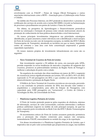 69
envolvimento com os PALOP – Países de Língua Oficial Portuguesa e outras
associações internacionais como a RETE – Associação para a Colaboração entre Portos
e Cidades.
No âmbito dos Processos Internos, em 2013 pretende-se desenvolver o processo de
certificação dos serviços de acordo com a norma ISO 20000 e investir na harmonização
de processos e procedimentos nos portos de Leixões e Viana do Castelo.
Por último, na perspetiva da Aprendizagem e Desenvolvimento pretende-se
investir na valorização e formação de pessoas como veículo motivacional, através da
promoção de conhecimento de boas práticas desenvolvidas a nível internacional.
Os nossos principais investimentos integram-se nas prioridades estratégicas
identificadas, as quais assumem a maior relevância com a identificação a nível europeu
do Porto de Leixões na rede core de transportes europeia, no âmbito das RTE-T (Redes
Transeuropeias de Transporte), atendendo ao território em que se insere, importante
centro de consumo e uma área com forte concentração empresarial e grande
capacidade exportadora.
Os nossos maiores projetos de investimento infraestruturais em curso são os
seguintes:
- Novo Terminal de Cruzeiros do Porto de Leixões
Este investimento superior a 50 milhões de euros, em execução pela APDL,
permite responder às novas tendências de mercado e requisitos do segmento dos
cruzeiros, promover as potencialidades turísticas da Região Norte de Portugal e
melhorar a articulação do porto com a cidade.
Na sequência da conclusão das obras marítimas em março de 2011 o segmento
de cruzeiros já cresceu significativamente em Leixões, 52% em 2011 e 81% em 2012,
superando os 75 mil passageiros em 2012, o que constitui um relevante fator de
desenvolvimento e promoção da Região Norte.
O Edifício do Novo Terminal de Cruzeiros encontra-se em execução, prevendo-
se a sua conclusão no primeiro semestre de 2014, terá elevado valor estético e
arquitetónico e compreenderá, para além da Estação de Passageiros, com
capacidade para 2.000 passageiros em “turnaround”, o Centro de Ciência e
Tecnologias do Mar, da Universidade do Porto.
- Plataforma Logística Portuária de Leixões
O Porto de Leixões pretende pautar-se pelos requisitos de eficiência, sistemas
de informação, serviços de valor acrescentado, conexões intermodais e melhores
práticas ambientais exigíveis no âmbito da rede principal europeia, da qual faz
parte, enquanto porto reconhecido na Rede Core das RTE-T (Redes Transeuropeias
de Transporte).
Os investimentos críticos do Porto de Leixões assumem particular pertinência
para a promoção das relações comerciais para espaços não europeus,
nomeadamente PALOP, essencialmente no sentido da carga, ie da exportação.
Um desses investimentos é a Plataforma Logística Portuária de Leixões, que é
imperativa não só pelo valor acrescentado que proporciona às cargas, mas também
 