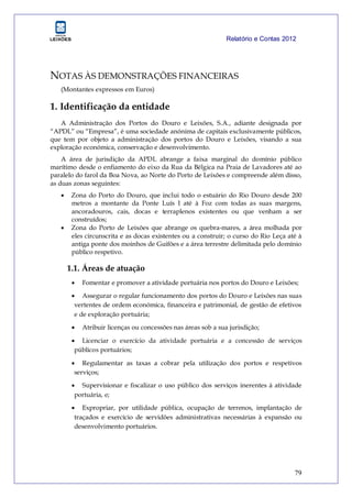 Relatório e Contas 2012
79
NOTAS ÀS DEMONSTRAÇÕES FINANCEIRAS
(Montantes expressos em Euros)
1. Identificação da entidade
A Administração dos Portos do Douro e Leixões, S.A., adiante designada por
“APDL” ou “Empresa”, é uma sociedade anónima de capitais exclusivamente públicos,
que tem por objeto a administração dos portos do Douro e Leixões, visando a sua
exploração económica, conservação e desenvolvimento.
A área de jurisdição da APDL abrange a faixa marginal do domínio público
marítimo desde o enfiamento do eixo da Rua da Bélgica na Praia de Lavadores até ao
paralelo do farol da Boa Nova, ao Norte do Porto de Leixões e compreende além disso,
as duas zonas seguintes:
 Zona do Porto do Douro, que inclui todo o estuário do Rio Douro desde 200
metros a montante da Ponte Luís I até à Foz com todas as suas margens,
ancoradouros, cais, docas e terraplenos existentes ou que venham a ser
construídos;
 Zona do Porto de Leixões que abrange os quebra-mares, a área molhada por
eles circunscrita e as docas existentes ou a construir; o curso do Rio Leça até à
antiga ponte dos moinhos de Guifões e a área terrestre delimitada pelo domínio
público respetivo.
1.1. Áreas de atuação
 Fomentar e promover a atividade portuária nos portos do Douro e Leixões;
 Assegurar o regular funcionamento dos portos do Douro e Leixões nas suas
vertentes de ordem económica, financeira e patrimonial, de gestão de efetivos
e de exploração portuária;
 Atribuir licenças ou concessões nas áreas sob a sua jurisdição;
 Licenciar o exercício da atividade portuária e a concessão de serviços
públicos portuários;
 Regulamentar as taxas a cobrar pela utilização dos portos e respetivos
serviços;
 Supervisionar e fiscalizar o uso público dos serviços inerentes à atividade
portuária, e;
 Expropriar, por utilidade pública, ocupação de terrenos, implantação de
traçados e exercício de servidões administrativas necessárias à expansão ou
desenvolvimento portuários.
 
