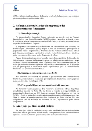 Relatório e Contas 2012
81
APDL – Administração dos Portos do Douro e Leixões, S.A., bem como a sua posição e
performance financeira e fluxos de caixa.
2. Referencial contabilístico de preparação das
demonstrações financeiras
2.1. Base de preparação
As demonstrações financeiras foram elaboradas de acordo com as Normas
Contabilísticas e de Relato Financeiro (NCRF) emitidas e em vigor à data de relato.
Foram preparadas no pressuposto da continuidade das operações e a partir dos livros e
registos contabilísticos da Empresa.
A preparação das demonstrações financeiras em conformidade com o Sistema de
Normalização Contabilística (SNC) requer o uso de estimativas, pressupostos e
julgamentos críticos no processo da determinação das políticas contabilísticas a adotar
pela Empresa, com impacto significativo no valor contabilístico dos ativos e passivos,
assim como nos rendimentos e gastos do período de relato.
Apesar destas estimativas serem baseadas na melhor experiência do Conselho de
Administração e nas suas melhores expectativas em relação aos acontecimentos e ações
correntes e futuras, os resultados atuais e futuros podem diferir destas estimativas. As
áreas que envolvem um maior grau de julgamento ou complexidade, ou as áreas em
que os pressupostos e estimativas sejam significativos para as demonstrações
financeiras são apresentadas na nota 3.20.
2.2. Derrogação das disposições do SNC
Não existiram, no decorrer do período a que respeitam estas demonstrações
financeiras, quaisquer casos excecionais que implicassem diretamente a derrogação de
qualquer disposição prevista pelo SNC.
2.3. Comparabilidade das demonstrações financeiras
As demonstrações financeiras de 2012 passaram a incorporar a adoção da política
contabilística descrita na Nota 3.5.. De forma a permitir a comparabilidade, as
demonstrações financeiras de 2011 foram reexpressas de acordo com o previsto na
NCRF 4 – Políticas contabilísticas, alterações nas estimativas contabilísticas e erros (ver
Nota 4). Assim, os valores constantes das demonstrações financeiras de 2012 são
comparáveis com os relativos ao exercício de 2011, apresentadas para efeitos
comparativos.
3. Principais políticas contabilísticas
As principais políticas contabilísticas aplicadas na elaboração das demonstrações
financeiras são as que abaixo se descrevem. Estas políticas foram consistentemente
aplicadas a todos os períodos apresentados, salvo indicação em contrário.
 