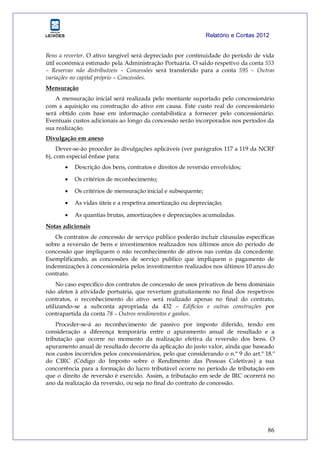 Relatório e Contas 2012
86
Bens a reverter. O ativo tangível será depreciado por continuidade do período de vida
útil económica estimado pela Administração Portuária. O saldo respetivo da conta 553
– Reservas não distribuíveis – Concessões será transferido para a conta 595 – Outras
variações no capital próprio – Concessões.
Mensuração
A mensuração inicial será realizada pelo montante suportado pelo concessionário
com a aquisição ou construção do ativo em causa. Este custo real do concessionário
será obtido com base em informação contabilística a fornecer pelo concessionário.
Eventuais custos adicionais ao longo da concessão serão incorporados nos períodos da
sua realização.
Divulgação em anexo
Dever-se-ão proceder às divulgações aplicáveis (ver parágrafos 117 a 119 da NCRF
6), com especial ênfase para:
 Descrição dos bens, contratos e direitos de reversão envolvidos;
 Os critérios de reconhecimento;
 Os critérios de mensuração inicial e subsequente;
 As vidas úteis e a respetiva amortização ou depreciação;
 As quantias brutas, amortizações e depreciações acumuladas.
Notas adicionais
Os contratos de concessão de serviço público poderão incluir cláusulas específicas
sobre a reversão de bens e investimentos realizados nos últimos anos do período de
concessão que impliquem o não reconhecimento de ativos nas contas da concedente.
Exemplificando, as concessões de serviço publico que impliquem o pagamento de
indemnizações à concessionária pelos investimentos realizados nos últimos 10 anos do
contrato.
No caso específico dos contratos de concessão de usos privativos de bens dominiais
não afetos à atividade portuária, que revertam gratuitamente no final dos respetivos
contratos, o reconhecimento do ativo será realizado apenas no final do contrato,
utilizando-se a subconta apropriada da 432 – Edifícios e outras construções por
contrapartida da conta 78 – Outros rendimentos e ganhos.
Proceder-se-á ao reconhecimento de passivo por imposto diferido, tendo em
consideração a diferença temporária entre o apuramento anual de resultado e a
tributação que ocorre no momento da realização efetiva da reversão dos bens. O
apuramento anual de resultado decorre da aplicação do justo valor, ainda que baseado
nos custos incorridos pelos concessionários, pelo que considerando o n.º 9 do art.º 18.º
do CIRC (Código do Imposto sobre o Rendimento das Pessoas Coletivas) a sua
concorrência para a formação do lucro tributável ocorre no período de tributação em
que o direito de reversão é exercido. Assim, a tributação em sede de IRC ocorrerá no
ano da realização da reversão, ou seja no final do contrato de concessão.
 