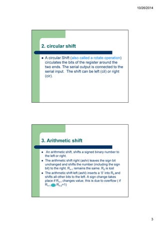 10/26/2014
3
2. circular shift
A circular Shift (also called a rotate operation)
circulates the bits of the register around the
two ends. The serial output is connected to the
serial input. The shift can be left (cil) or right
(cir).
3. Arithmetic shift
An arithmetic shift, shifts a signed binary number to
the left or right.
The arithmetic shift right (ashr) leaves the sign bit
unchanged and shifts the number (including the sign
bit) to the right. Rn-1 remains the same. R0 is lost
The arithmetic shift left (ashl) inserts a ‘0’ into R0 and
shifts all other bits to the left. A sign change takes
place if Rn-1 changes value, this is due to overflow ( if
Rn-1 Rn-2=1)
 