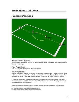 Week Three – Drill Four______________ _______ 
Pressure Passing 2 
Objective of the Practice: 
This practice is designed to improve the technical ability of the “Push Pass” with an emphasis on 
“pace and accuracy”. 
Field Preparation: 
Area 10 x 20 yards. Four players. Two balls. Cones. 
Coaching Points: 
Position four players in a grid 10 yards by 20 yards. Place a server with a ball at both sides of the 
grid. Each server passes the ball to the two receivers to pass back "first time" to the server. The 
players in the center should work at full speed and concentrate on quality first touch passing. 
If a working player turns to a server for a pass, and the server is retrieving the ball, the player 
must continue to run and turn to receive the ball from the opposite server. The player should not 
wait for a server to retrieve the ball. 
Create a competition between players and see who can get the most passes in 60 seconds. 
18 
The first player to reach 20 good passes wins. 
Only passes made on the ground are countable. 
 