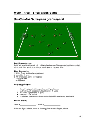 Week Three – Small Sided Game_______ _______ 
Small-Sided Game (with goalkeepers) 
Exercise Objectives: 
Finish with small sided game 6 v 6, 7 v 7 (with Goalkeepers). The practice should be concluded 
with a small-sided game reinforcing the coaching points from your drills. 
Field Preparation 
19 
Entire Group (split into two equal teams) 
Area 30 x 40 yards 
Us Small Goals, Cones or Flag poles 
Supply of Balls 
Colored Bibs 
Coaching Pointers: 
· Divide the players into two equal teams with goalkeepers. 
· Each field should be approximately 30 yards x 40 yards. 
· Use corner flags or cones as goals. 
· Total time, 20-30 minutes. 
· At the end of your session, review all coaching points made during the practice. 
Record Score: 
Team 1_________________ v Team 2 _________________ 
At the end of your session, review all coaching points made during the practice. 
 