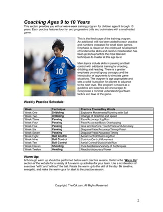 2 
Coaching Ages 9 to 10 Years 
This section provides you with a twelve-week training program for children ages 9 through 10 
years. Each practice features four fun and progressive drills and culminates with a small-sided 
game. 
This is the third stage of the training program. 
An additional drill has been added to each practice 
and numbers increased for small sided games. 
Emphasis is placed on the continued development 
of fundamental skills and careful consideration has 
been given to prioritize the most relevant 
techniques to master at this age level. 
Main topics include skills in passing and ball 
control with additional training for shooting, 
dribbling and heading. There is a greater 
emphasis on small group concepts and the 
introduction of opponents to simulate game 
situations. The program is age appropriate and 
sets a solid foundation for players to advance 
to the next level. The program is meant as a 
guideline and coaches are encouraged to 
incorporate a minimal understanding of team 
tactics and laws of the game. 
Weekly Practice Schedule: 
Week Technique Practice Theme/Key Words 
Week One Dribbling Explosive Movements/Running with Ball 
Week Two Dribbling Change of direction and speed 
Week Three Passing Pace/Accuracy/Jog/Run 
Week Four Passing Pace/Accuracy/Basic Overlapping 
Week Five Passing Give and Go/One Touch/Pace and Accuracy 
Week Six Passing Disguise/Pace/Accuracy/Timing/Vision 
Week Seven Passing Disguise/Pace/Accuracy/Timing 
Week Eight Ball Control Aerial Control/Static/Jog/Run 
Week Nine Ball Control Cushion Control/Movement 
Week Ten Ball Control Aerial Control/Static/Walk/Run 
Week Eleven Shooting Pure Mechanics/Variety of Techniques 
Week Twelve Heading Reaction/Accuracy/Power 
Warm Up: 
A thorough warm up should be performed before each practice session. Refer to the “Warm Up” 
section of the website for a variety of fun warm up activities for your team. Use a combination of 
exercises “with” and “without” the ball. Relate the warm up to the skill of the day. Be creative, 
energetic, and make the warm-up a fun start to the practice session. 
Copyright, TheICA.com, All Rights Reserved 
 