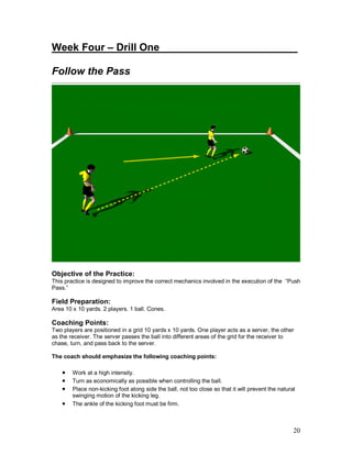 Week Four – Drill One________________________ 
Follow the Pass 
Objective of the Practice: 
This practice is designed to improve the correct mechanics involved in the execution of the “Push 
Pass.” 
Field Preparation: 
Area 10 x 10 yards. 2 players. 1 ball. Cones. 
Coaching Points: 
Two players are positioned in a grid 10 yards x 10 yards. One player acts as a server, the other 
as the receiver. The server passes the ball into different areas of the grid for the receiver to 
chase, turn, and pass back to the server. 
The coach should emphasize the following coaching points: 
· Work at a high intensity. 
· Turn as economically as possible when controlling the ball. 
· Place non-kicking foot along side the ball, not too close so that it will prevent the natural 
20 
swinging motion of the kicking leg. 
· The ankle of the kicking foot must be firm. 
 