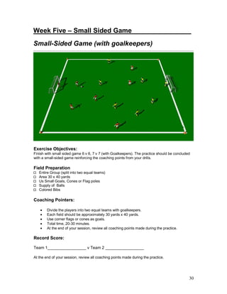 Week Five – Small Sided Game_______ ________ 
Small-Sided Game (with goalkeepers) 
Exercise Objectives: 
Finish with small sided game 6 v 6, 7 v 7 (with Goalkeepers). The practice should be concluded 
with a small-sided game reinforcing the coaching points from your drills. 
Field Preparation 
30 
Entire Group (split into two equal teams) 
Area 30 x 40 yards 
Us Small Goals, Cones or Flag poles 
Supply of Balls 
Colored Bibs 
Coaching Pointers: 
· Divide the players into two equal teams with goalkeepers. 
· Each field should be approximately 30 yards x 40 yards. 
· Use corner flags or cones as goals. 
· Total time, 20-30 minutes. 
· At the end of your session, review all coaching points made during the practice. 
Record Score: 
Team 1_________________ v Team 2 _________________ 
At the end of your session, review all coaching points made during the practice. 
 