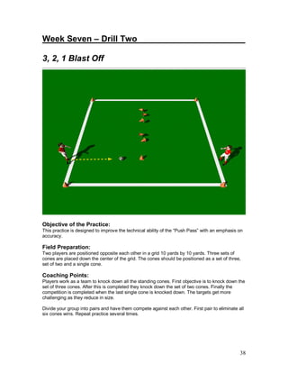 Week Seven – Drill Two_______________________ 
3, 2, 1 Blast Off 
Objective of the Practice: 
This practice is designed to improve the technical ability of the “Push Pass” with an emphasis on 
accuracy. 
Field Preparation: 
Two players are positioned opposite each other in a grid 10 yards by 10 yards. Three sets of 
cones are placed down the center of the grid. The cones should be positioned as a set of three, 
set of two and a single cone. 
Coaching Points: 
Players work as a team to knock down all the standing cones. First objective is to knock down the 
set of three cones. After this is completed they knock down the set of two cones. Finally the 
competition is completed when the last single cone is knocked down. The targets get more 
challenging as they reduce in size. 
Divide your group into pairs and have them compete against each other. First pair to eliminate all 
six cones wins. Repeat practice several times. 
38 
 