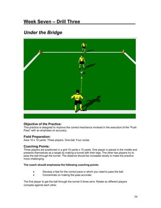 Week Seven – Drill Three_____________________ 
Under the Bridge 
Objective of the Practice: 
This practice is designed to improve the correct mechanics involved in the execution of the “Push 
Pass" with an emphasis on accuracy. 
Field Preparation: 
Area 10 x 10 yards. Three players. One ball, Four cones. 
Coaching Points: 
Three players are positioned in a grid 10 yards x 10 yards. One player is placed in the middle and 
presents themselves as a target by making a tunnel with their legs. The other two players try to 
pass the ball through the tunnel. The distance should be increased slowly to make the practice 
more challenging. 
The coach should emphasize the following coaching points: 
39 
· Develop a feel for the correct pace in which you need to pass the ball. 
· Concentrate on making the pass accurate. 
The first player to get the ball through the tunnel 5 times wins. Rotate so different players 
compete against each other. 
 