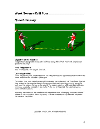 Week Seven – Drill Four____________ _________ 
Speed Passing 
Objective of the Practice: 
This practice is designed to improve the technical ability of the “Push Pass” with emphasis on 
"pace and accuracy". 
Field Preparation: 
Area 10 x 10 yards. Two players. One ball. 
Coaching Points: 
Divide players into pairs, one ball between two. The players stand opposite each other behind the 
cones. The cones are placed 4-5 yards apart. 
The players must pass the ball back and forth between the cones using the “Push Pass”. The ball 
must be kept on the ground and struck firmly enough to cross the cones. A point is scored for 
each pass that crosses the line on the ground. The players are given a 30-second period to see 
how many successful passes they can make. At the end of the period, the coach compares 
scores with other groups. 
Increasing the distance of the cones to make the practice more challenging. The coach should 
make sure that no player is sacrificing quality for speed. Players are only rewarded for passes 
that travel on the ground. 
40 
Copyright, TheICA.com, All Rights Reserved 
 