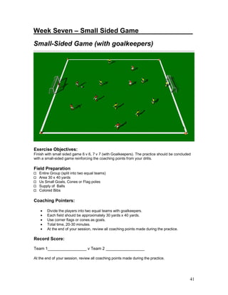 Week Seven – Small Sided Game________ ______ 
Small-Sided Game (with goalkeepers) 
Exercise Objectives: 
Finish with small sided game 6 v 6, 7 v 7 (with Goalkeepers). The practice should be concluded 
with a small-sided game reinforcing the coaching points from your drills. 
Field Preparation 
41 
Entire Group (split into two equal teams) 
Area 30 x 40 yards 
Us Small Goals, Cones or Flag poles 
Supply of Balls 
Colored Bibs 
Coaching Pointers: 
· Divide the players into two equal teams with goalkeepers. 
· Each field should be approximately 30 yards x 40 yards. 
· Use corner flags or cones as goals. 
· Total time, 20-30 minutes. 
· At the end of your session, review all coaching points made during the practice. 
Record Score: 
Team 1_________________ v Team 2 _________________ 
At the end of your session, review all coaching points made during the practice. 
 