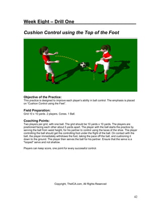 Week Eight – Drill One_ ______________________ 
Cushion Control using the Top of the Foot 
Objective of the Practice: 
This practice is designed to improve each player’s ability in ball control. The emphasis is placed 
on “Cushion Control using the Feet”. 
Field Preparation: 
Grid 10 x 10 yards. 2 players. Cones. 1 Ball. 
Coaching Points: 
Two players per grid, with one ball. The grid should be 10 yards x 10 yards. The players are 
positioned facing each other about 5 yards apart. The player with the ball starts the practice by 
serving the ball from waist height, for his partner to control using the laces of the shoe. The player 
controlling the ball should get the controlling foot under the flight of the ball. On contact with the 
ball, the player immediately withdraws the foot, taking the pace off the ball, and cushioning it 
down to the ground. The player then serves the ball for his partner. Ensure that the serve is a 
"looped" serve and not shallow. 
Players can keep score, one point for every successful control. 
42 
Copyright, TheICA.com, All Rights Reserved 
 