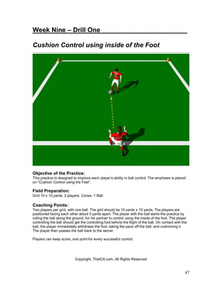 Week Nine – Drill One________________________ 
Cushion Control using inside of the Foot 
Objective of the Practice: 
This practice is designed to improve each player’s ability in ball control. The emphasis is placed 
on “Cushion Control using the Feet”. 
Field Preparation: 
Grid 10 x 10 yards. 2 players. Cones. 1 Ball. 
Coaching Points: 
Two players per grid, with one ball. The grid should be 10 yards x 10 yards. The players are 
positioned facing each other about 5 yards apart. The player with the ball starts the practice by 
rolling the ball along the ground, for his partner to control using the inside of the foot. The player 
controlling the ball should get the controlling foot behind the flight of the ball. On contact with the 
ball, the player immediately withdraws the foot, taking the pace off the ball, and cushioning it. 
The player then passes the ball back to the server. 
Players can keep score, one point for every successful control. 
47 
Copyright, TheICA.com, All Rights Reserved 
 