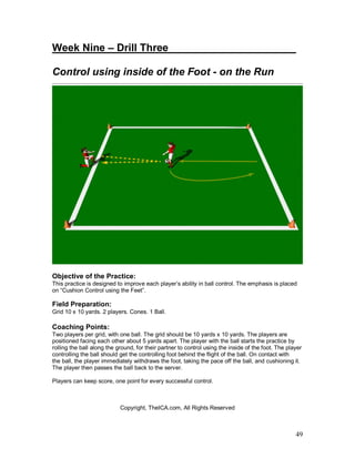 Week Nine – Drill Three______________________ 
Control using inside of the Foot - on the Run 
Objective of the Practice: 
This practice is designed to improve each player’s ability in ball control. The emphasis is placed 
on “Cushion Control using the Feet”. 
Field Preparation: 
Grid 10 x 10 yards. 2 players. Cones. 1 Ball. 
Coaching Points: 
Two players per grid, with one ball. The grid should be 10 yards x 10 yards. The players are 
positioned facing each other about 5 yards apart. The player with the ball starts the practice by 
rolling the ball along the ground, for their partner to control using the inside of the foot. The player 
controlling the ball should get the controlling foot behind the flight of the ball. On contact with 
the ball, the player immediately withdraws the foot, taking the pace off the ball, and cushioning it. 
The player then passes the ball back to the server. 
Players can keep score, one point for every successful control. 
49 
Copyright, TheICA.com, All Rights Reserved 
 