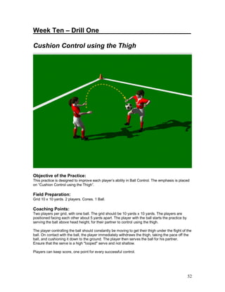 Week Ten – Drill One_________________________ 
Cushion Control using the Thigh 
Objective of the Practice: 
This practice is designed to improve each player’s ability in Ball Control. The emphasis is placed 
on “Cushion Control using the Thigh”. 
Field Preparation: 
Grid 10 x 10 yards. 2 players. Cones. 1 Ball. 
Coaching Points: 
Two players per grid, with one ball. The grid should be 10 yards x 10 yards. The players are 
positioned facing each other about 5 yards apart. The player with the ball starts the practice by 
serving the ball above head height, for their partner to control using the thigh. 
The player controlling the ball should constantly be moving to get their thigh under the flight of the 
ball. On contact with the ball, the player immediately withdraws the thigh, taking the pace off the 
ball, and cushioning it down to the ground. The player then serves the ball for his partner. 
Ensure that the serve is a high "looped" serve and not shallow. 
Players can keep score, one point for every successful control. 
52 
 