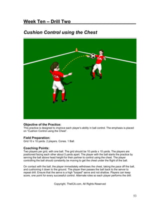 Week Ten – Drill Two_________________________ 
Cushion Control using the Chest 
Objective of the Practice: 
This practice is designed to improve each player’s ability in ball control. The emphasis is placed 
on “Cushion Control using the Chest”. 
Field Preparation: 
Grid 10 x 10 yards. 2 players. Cones. 1 Ball. 
Coaching Points: 
Two players per grid, with one ball. The grid should be 10 yards x 10 yards. The players are 
positioned facing each other about 5 yards apart. The player with the ball starts the practice by 
serving the ball above head height for their partner to control using the chest. The player 
controlling the ball should constantly be moving to get the chest under the flight of the ball. 
On contact with the ball, the player immediately withdraws the chest, taking the pace off the ball, 
and cushioning it down to the ground. The player then passes the ball back to the server to 
repeat drill. Ensure that the serve is a high "looped" serve and not shallow. Players can keep 
score, one point for every successful control. Alternate roles so each player performs the drill. 
53 
Copyright, TheICA.com, All Rights Reserved 
 
