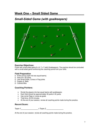 7 
Week One – Small Sided Game_______ ________ 
Small-Sided Game (with goalkeepers) 
Exercise Objectives: 
Finish with small sided game 6 v 6, 7 v 7 (with Goalkeepers). The practice should be concluded 
with a small-sided game reinforcing the coaching points from your drills. 
Field Preparation 
Entire Group (split into two equal teams) 
Area 30 x 40 yards 
Use Small Goals, Cones or Flag poles 
Supply of Balls 
Colored Bibs 
Coaching Pointers: 
· Divide the players into two equal teams with goalkeepers. 
· Each field should be approximately 30 yards x 40 yards. 
· Use corner flags or cones as goals. 
· Total time, 20-30 minutes. 
· At the end of your session, review all coaching points made during the practice. 
Record Score: 
Team 1_________________ v Team 2 _________________ 
At the end of your session, review all coaching points made during the practice. 
 