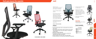 14
•	Vault’s features allow users to personalize the comfort of
their chairs
•	High quality, woven tension mesh conforms to the user’s
back, following every move with support, including the
lumbar region
•	Backrest is height adjustable
•	Enhanced K2 knee-tilt or two synchro controls with
adjustable seat depth are available
•	Stools available with either high or low seat height
•	Lifetime warranty on structural and mechanical components
Choose from eight colors
for mesh back
Ratchet back height
adjustment, a first for a
mesh back design, offers
users the ability to raise or
lower the backrest for the
greatest comfort
Seat slider standard on
all models
Select from six
ergonomically adjustable
arm options or armless
Choice of three control
options
K2 enhanced knee-tilt
synchro control with
side tension adjustment.
Other features include
three locking positions
and a safety release lever
Durable black nylon base
for a long, trouble-free
service life
Shown: 1460-K2-A40-M28
a.
b.
1460 RATCHET-BACK
1460 RATCHET-BACK
Vault goes beyond the expected.
a. 1460-Y3-A40-M22 b. 1466-Y1-A00-M27
c. 1460-K2-A40-M28 d. 1480-Y3-A40-M24
Features
vault
vault
Control Availability
Y1 Y3 K2
1460 • • •
1466 •
1468 •
1480 • • •
Quick Ship
Express fabrics ship as fast as
5 business days.
d.
c.
1460 RATCHET-BACK
*
*
 