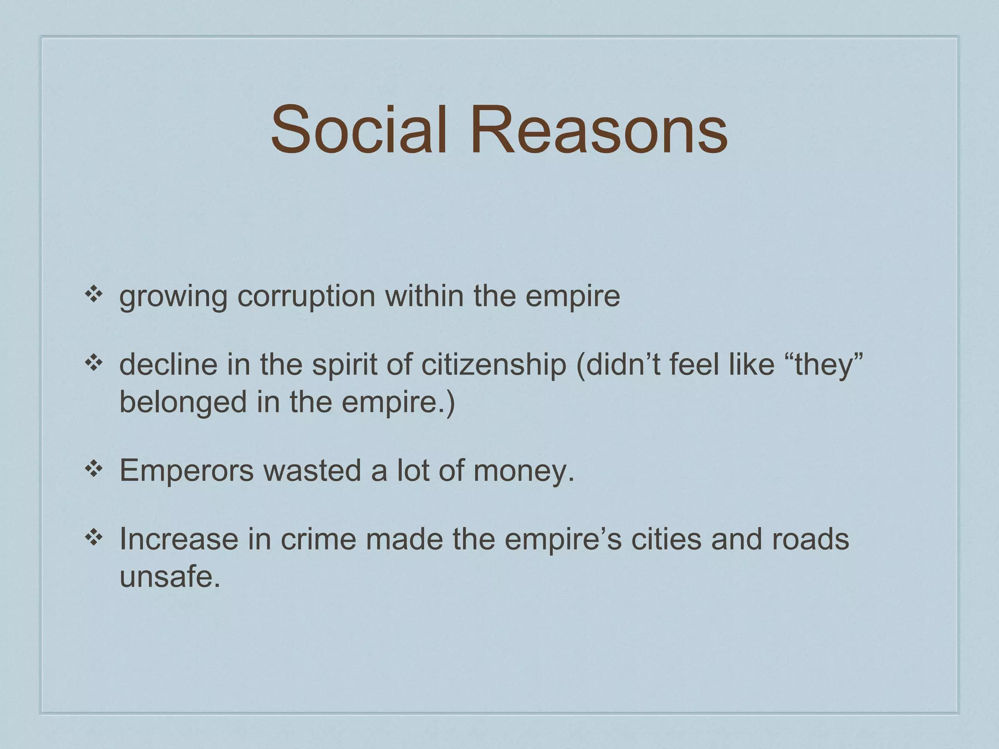 Social Reasons 
❖ growing corruption within the empire 
❖ decline in the spirit of citizenship (didn’t feel like “they” 
belonged in the empire.) 
❖ Emperors wasted a lot of money. 
❖ Increase in crime made the empire’s cities and roads 
unsafe. 
 