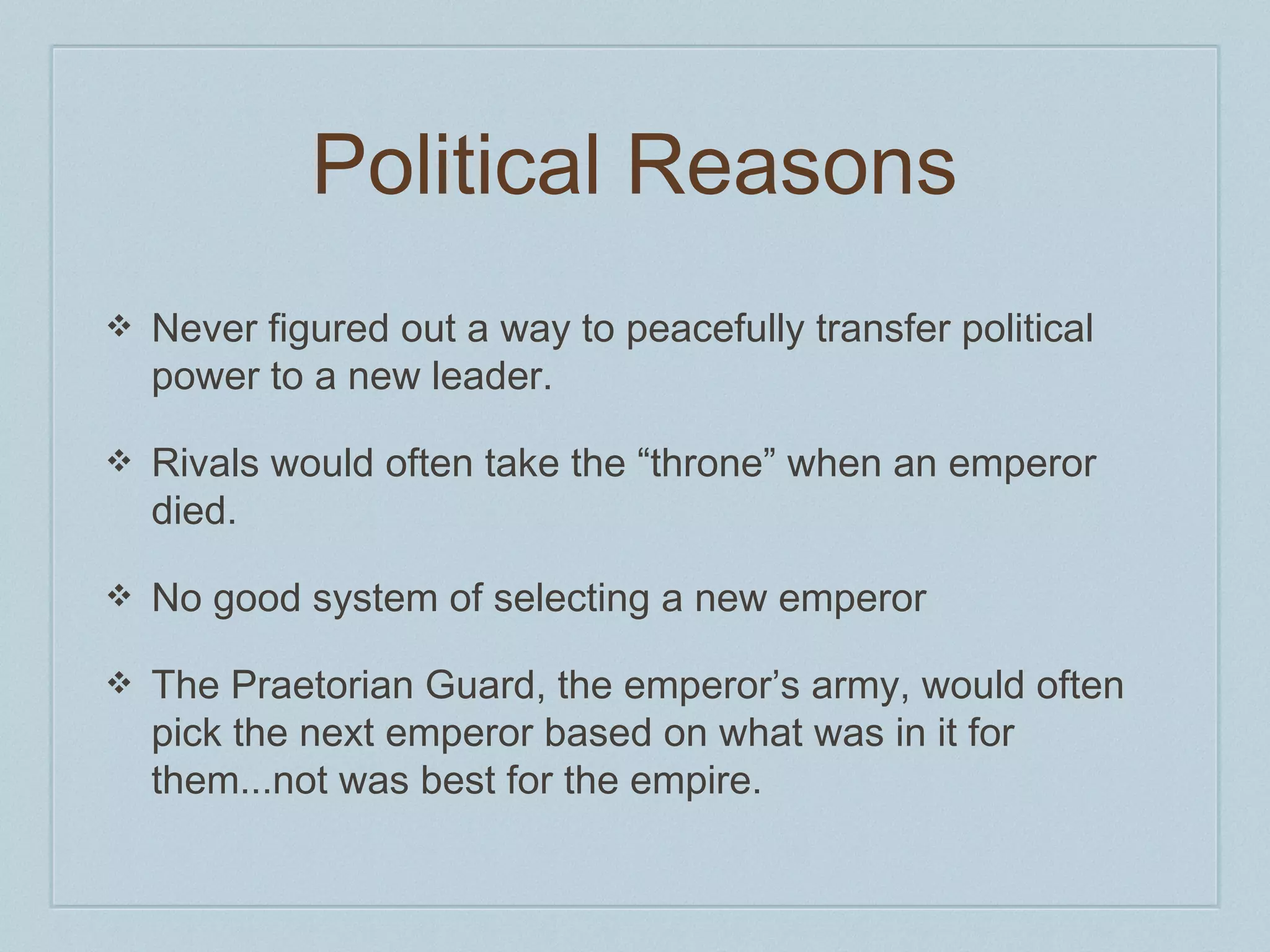 Political Reasons 
❖ Never figured out a way to peacefully transfer political 
power to a new leader. 
❖ Rivals would often take the “throne” when an emperor 
died. 
❖ No good system of selecting a new emperor 
❖ The Praetorian Guard, the emperor’s army, would often 
pick the next emperor based on what was in it for 
them...not was best for the empire. 
 